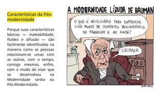 Características da Pós-
modernidade
Porque suas características
básicas — maleabilidade,
fluidez e difusão — são
facilmente identificadas na
maneira como as pessoas
relacionam-se umas com
as outras, com o tempo,
consigo mesmas, enfim,
com o modo de viver que
se desenvolveu na
Modernidade tardia ou
Pós-Modernidade.
 