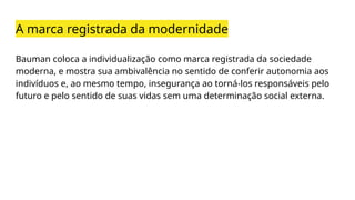 A marca registrada da modernidade
Bauman coloca a individualização como marca registrada da sociedade
moderna, e mostra sua ambivalência no sentido de conferir autonomia aos
indivíduos e, ao mesmo tempo, insegurança ao torná-los responsáveis pelo
futuro e pelo sentido de suas vidas sem uma determinação social externa.
 