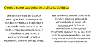 O medo como categoria de análise sociológica
O medo é definido por Bauman
como ignorância da ameaça e do
que deve ser feito. Ele desenvolve o
conceito de medo secundário, um
medo, sempre reatualizado social e
culturalmente, que norteia o
comportamento do indivíduo
havendo ou não uma ameaça direta.
Esse sentimento, também chamado de
derivado, provoca a sensação de
vulnerabilidade ao perigo e de
insegurança e é facilmente
desvinculado das ameaças que
inicialmente causaram-no, ou seja, é um
medo descolado da realidade, que gera
insegurança e ansiedade mesmo em se
tratando de situações hipotéticas.
 