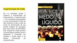 Fragmentação do medo
Há, na sociedade líquida e
moderna, a fragmentação do
medo primário — medo da morte
— em incontáveis preocupações
e a sua incorporação no fluxo da
vida cotidiana, já que a ideia de
morte foi desvinculada de seu
sentido religioso de passagem
para outra vida e de eternidade.
Essa inserção do medo primário
na preocupação cotidiana torna-o
totalizante e primordial nas
escolhas a serem feitas e na
própria constituição do
comportamento.
 