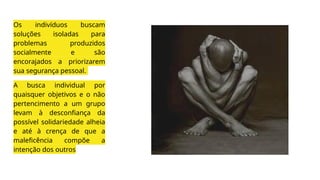 Os indivíduos buscam
soluções isoladas para
problemas produzidos
socialmente e são
encorajados a priorizarem
sua segurança pessoal.
A busca individual por
quaisquer objetivos e o não
pertencimento a um grupo
levam à desconfiança da
possível solidariedade alheia
e até à crença de que a
maleficência compõe a
intenção dos outros
 