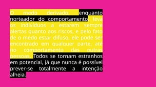 O medo derivado, enquanto
norteador do comportamento, leva
os indivíduos a estarem sempre
alertas quanto aos riscos, e pelo fato
de o medo estar difuso, ele pode ser
encontrado em qualquer parte, até
no comportamento das outras
pessoas. Todos se tornam estranhos
em potencial, já que nunca é possível
prever-se totalmente a intenção
alheia.
 