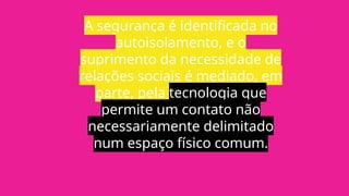 A segurança é identificada no
autoisolamento, e o
suprimento da necessidade de
relações sociais é mediado, em
parte, pela tecnologia que
permite um contato não
necessariamente delimitado
num espaço físico comum.
 