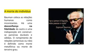 A morte do indivíduo
Bauman coloca as relações
humanas como
inconstantes. Há uma
desconfiança na
fidelidade do outro e uma
indisposição em construir-
se parcerias duráveis e
sólidas. O rompimento de
relações (amorosas ou não)
é definido como morte
metafórica ou morte de
terceiro grau.
 