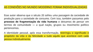 AS CONEXÕES NO MUNDO MODERNO FORAM INDIVIDUALIZADAS
Esse autor observa que o século 20 sofreu uma passagem da sociedade de
produção para a sociedade de consumo. Com isso, também passamos pelo
processo de fragmentação da vida humana e deixamos de pensar em
termos de comunidade — a qual nação, grupos ou movimento político
pertencemos.
A identidade pessoal, após essa transformação, restringiu o significado e
propósito da vida e da felicidade a tudo aquilo que acontece com cada
pessoa individualmente.
 