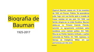 Biografia de
Bauman
1925-2017
Zygmunt Bauman nasceu em 19 de novembro
de 1925, em Poznan, Polônia. De ascendência
judia, fugiu com sua família após a invasão de
tropas nazistas em seu país. Em 1939, sua
família refugiou-se na União Soviética. Bauman
alistou-se no Primeiro Exército Polonês,
servindo no agrupamento controlado pelos
soviéticos como instrutor político. Em 1940,
filiou-se ao Partido Operário Unificado, o partido
comunista da Polônia. Em 1945, ingressou no
Serviço de Inteligência Militar, em que
permaneceu por três anos
 