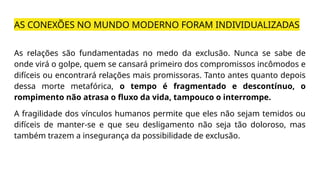 AS CONEXÕES NO MUNDO MODERNO FORAM INDIVIDUALIZADAS
As relações são fundamentadas no medo da exclusão. Nunca se sabe de
onde virá o golpe, quem se cansará primeiro dos compromissos incômodos e
difíceis ou encontrará relações mais promissoras. Tanto antes quanto depois
dessa morte metafórica, o tempo é fragmentado e descontínuo, o
rompimento não atrasa o fluxo da vida, tampouco o interrompe.
A fragilidade dos vínculos humanos permite que eles não sejam temidos ou
difíceis de manter-se e que seu desligamento não seja tão doloroso, mas
também trazem a insegurança da possibilidade de exclusão.
 