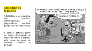 A felicidade e a
segurança
A felicidade e a segurança
são buscadas
individualmente. O
pragmatismo também
penetra as relações sociais.
A solidão, definida como
um insight dissimulado do
medo da morte, é expulsa
pela busca do outro de
maneira utilitária e
pontual.
 
