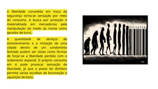 A liberdade concedida em troca da
segurança torna-se sensação por meio
do consumo. A busca por proteção é
materializada em mercadorias pela
manipulação do medo da morte como
gerador de lucro.
A quantidade de serviços de
entretenimento e a imitação de uma
cidade dentro de um condomínio
fechado podem ser vistas como formas
de forjar-se a liberdade perdida com o
isolamento espacial. O próprio consumo
em si pode provocar sensação de
liberdade, já que a posse do dinheiro
permite várias escolhas de locomoção e
aquisição de bens.
 