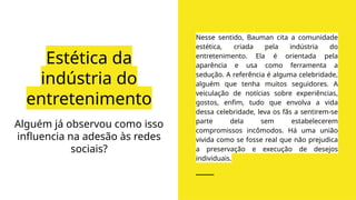 Estética da
indústria do
entretenimento
Nesse sentido, Bauman cita a comunidade
estética, criada pela indústria do
entretenimento. Ela é orientada pela
aparência e usa como ferramenta a
sedução. A referência é alguma celebridade,
alguém que tenha muitos seguidores. A
veiculação de notícias sobre experiências,
gostos, enfim, tudo que envolva a vida
dessa celebridade, leva os fãs a sentirem-se
parte dela sem estabelecerem
compromissos incômodos. Há uma união
vivida como se fosse real que não prejudica
a preservação e execução de desejos
individuais.
Alguém já observou como isso
influencia na adesão às redes
sociais?
 