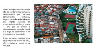 Outro exemplo de comunidade
são os condomínios fechados,
denominados por Bauman
comunidades fechadas,
lugares de exílio voluntário —
que implica ausência de
compromissos de longo prazo
— em que se pratica o
distanciamento mental e moral
e a fuga do sentimento e da
construção de intimidade.
Todas as outras pessoas, com
seus diferentes modos de vida,
são evitadas e vistas como
intrusas.
 