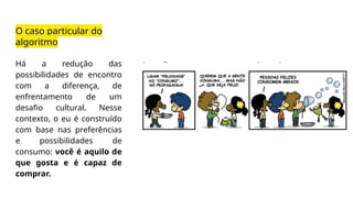 O caso particular do
algoritmo
Há a redução das
possibilidades de encontro
com a diferença, de
enfrentamento de um
desafio cultural. Nesse
contexto, o eu é construído
com base nas preferências
e possibilidades de
consumo: você é aquilo de
que gosta e é capaz de
comprar.
 