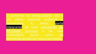 O aumento da desigualdade não é
um efeito colateral acidental e
desprezado, é, antes, parte
integrante de uma concepção de
felicidade humana e de vida
confortável, assim como da
estratégia ditada por essa concepção.
 