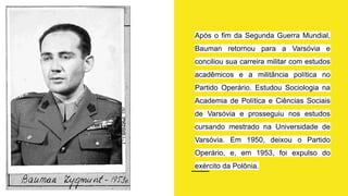 Após o fim da Segunda Guerra Mundial,
Bauman retornou para a Varsóvia e
conciliou sua carreira militar com estudos
acadêmicos e a militância política no
Partido Operário. Estudou Sociologia na
Academia de Política e Ciências Sociais
de Varsóvia e prosseguiu nos estudos
cursando mestrado na Universidade de
Varsóvia. Em 1950, deixou o Partido
Operário, e, em 1953, foi expulso do
exército da Polônia.
 
