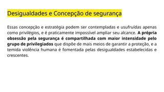 Desigualdades e Concepção de segurança
Essas concepção e estratégia podem ser contempladas e usufruídas apenas
como privilégios, e é praticamente impossível ampliar seu alcance. A própria
obsessão pela segurança é compartilhada com maior intensidade pelo
grupo de privilegiados que dispõe de mais meios de garantir a proteção, e a
temida violência humana é fomentada pelas desigualdades estabelecidas e
crescentes.
 
