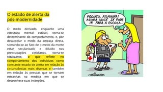 O estado de alerta da
pós-modernidade
O medo derivado, enquanto uma
estrutura mental estável, torna-se
determinante do comportamento, e, por
desacoplar o medo da ameaça direta,
somando-se ao fato de o medo da morte
estar secularizado e diluído nas
preocupações cotidianas, torna-se
totalizante, o que reflete no
comportamento dos indivíduos como
constante estado de alerta em relação às
circunstâncias mais diversas e também
em relação às pessoas que se tornam
estranhas na medida em que se
desconhece suas intenções.
 