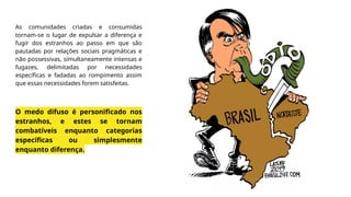 As comunidades criadas e consumidas
tornam-se o lugar de expulsar a diferença e
fugir dos estranhos ao passo em que são
pautadas por relações sociais pragmáticas e
não possessivas, simultaneamente intensas e
fugazes, delimitadas por necessidades
específicas e fadadas ao rompimento assim
que essas necessidades forem satisfeitas.
O medo difuso é personificado nos
estranhos, e estes se tornam
combatíveis enquanto categorias
específicas ou simplesmente
enquanto diferença.
 