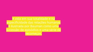 A vida em sua totalidade e na
especificidade das relações humanas
é ilustrada por Bauman como uma
sucessão de episódios e uma série de
recomeços.
 