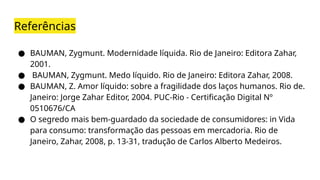 Referências
● BAUMAN, Zygmunt. Modernidade líquida. Rio de Janeiro: Editora Zahar,
2001.
● BAUMAN, Zygmunt. Medo líquido. Rio de Janeiro: Editora Zahar, 2008.
● BAUMAN, Z. Amor líquido: sobre a fragilidade dos laços humanos. Rio de.
Janeiro: Jorge Zahar Editor, 2004. PUC-Rio - Certificação Digital Nº
0510676/CA
● O segredo mais bem-guardado da sociedade de consumidores: in Vida
para consumo: transformação das pessoas em mercadoria. Rio de
Janeiro, Zahar, 2008, p. 13-31, tradução de Carlos Alberto Medeiros.
 