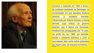Concluiu o mestrado em 1954 e tornou-
se professor-assistente de Sociologia na
Universidade em que estudara. Embora
próximo à ortodoxia marxista,
influenciado por Antonio Gramsci e Georg
Simmel, suas críticas ao governo
polonês, que à época era comunista,
renderam-lhe perseguições por 15 anos,
ao ponto de, em 1968, ser demitido,
perder a cidadania polonesa e, junto a
sua esposa, bem como outros poloneses
de origem judia, ser expulso da Polônia.
 