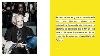 Embora crítico ao governo comunista de
seu país, Bauman militava numa
perspectiva humanista do marxismo e
declarou-se socialista até o fim de sua
vida. Exilaram-se inicialmente em Israel,
onde ele lecionou na Universidade de
Tel-aviv.
 