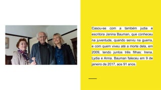 Casou-se com a também judia e
escritora Janina Bauman, que conheceu
na juventude, quando serviu na guerra,
e com quem viveu até a morte dela, em
2009, tendo juntos três filhas: Irena,
Lydia e Anna. Bauman faleceu em 9 de
janeiro de 2017, aos 91 anos.
 