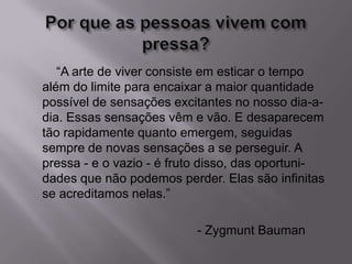 “A arte de viver consiste em esticar o tempo
além do limite para encaixar a maior quantidade
possível de sensações excitantes no nosso dia-a-
dia. Essas sensações vêm e vão. E desaparecem
tão rapidamente quanto emergem, seguidas
sempre de novas sensações a se perseguir. A
pressa - e o vazio - é fruto disso, das oportuni-
dades que não podemos perder. Elas são infinitas
se acreditamos nelas.”
- Zygmunt Bauman
 