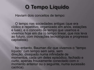 Haviam dois conceitos de tempo:
O tempo nas sociedades antigas (que era
cíclico e repetitivo, organizado em anos, estações
e luas), e o conceito de tempo que usamos e
vivemos hoje em dia (o tempo linear, que nos leva
ao futuro, com inovações tecnológicas e progresso
capitalista).
No entanto, Bauman diz que vivemos o “tempo
líquido” (um tempo sem seta, sem
direção, dissipado numa infinidade de
momentos, cada um deles episódico, fechado e
curto, apenas frouxamente conectado com o
momento anterior ou o seguinte, numa sucessão
caótica).
 