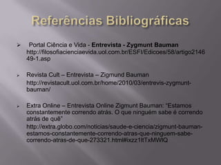  Portal Ciência e Vida - Entrevista - Zygmunt Bauman
http://filosofiacienciaevida.uol.com.br/ESFI/Edicoes/58/artigo2146
49-1.asp
 Revista Cult – Entrevista – Zigmund Bauman
http://revistacult.uol.com.br/home/2010/03/entrevis-zygmunt-
bauman/
 Extra Online – Entrevista Online Zigmunt Bauman: “Estamos
constantemente correndo atrás. O que ninguém sabe é correndo
atrás de quê”
http://extra.globo.com/noticias/saude-e-ciencia/zigmunt-bauman-
estamos-constantemente-correndo-atras-que-ninguem-sabe-
correndo-atras-de-que-273321.html#ixzz1ltTxMWlQ
 