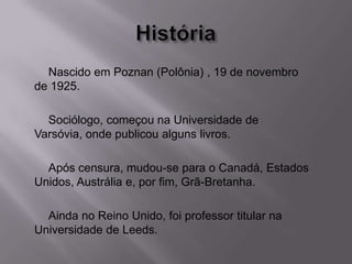 Nascido em Poznan (Polônia) , 19 de novembro
de 1925.
Sociólogo, começou na Universidade de
Varsóvia, onde publicou alguns livros.
Após censura, mudou-se para o Canadá, Estados
Unidos, Austrália e, por fim, Grã-Bretanha.
Ainda no Reino Unido, foi professor titular na
Universidade de Leeds.
 