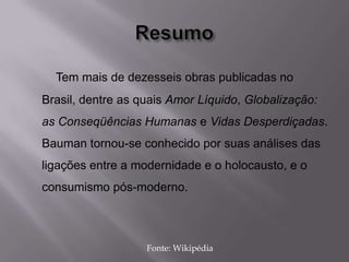 Tem mais de dezesseis obras publicadas no
Brasil, dentre as quais Amor Líquido, Globalização:
as Conseqüências Humanas e Vidas Desperdiçadas.
Bauman tornou-se conhecido por suas análises das
ligações entre a modernidade e o holocausto, e o
consumismo pós-moderno.
Fonte: Wikipédia
 