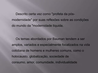 Descrito certa vez como "profeta da pós-
modernidade" por suas reflexões sobre as condições
do mundo da "modernidade líquida.
Os temas abordados por Bauman tendem a ser
amplos, variados e especialmente focalizados na vida
cotidiana de homens e mulheres comuns, como o
holocausto, globalização, sociedade de
consumo, amor, comunidade, individualidade
 