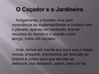 Antigamente, o homem vivia sem
consciência de sustentabilidade e cuidado com
o planeta, apenas se mantendo, tirando
recursos do mundo e o usando como
abrigo, como um caçador.
Hoje, temos em mente que para que o nosso
mundo prospere, precisamos dar atenção ao
próprio e cuidar para que ele não se
deteriore, nos deixando, assim, sem um lar.
 