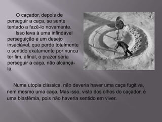 Numa utopia clássica, não deveria haver uma caça fugitiva,
nem mesmo uma caça. Mas isso, visto dos olhos do caçador, é
uma blasfêmia, pois não haveria sentido em viver.
O caçador, depois de
perseguir a caça, se sente
tentado a fazê-lo novamente.
Isso leva à uma infindável
perseguição e um desejo
insaciável, que perde totalmente
o sentido exatamente por nunca
ter fim, afinal, o prazer seria
perseguir a caça, não alcançá-
la.
 