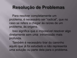 Para resolver completamente um
problema, é necessário ser “radical”, que no
caso se refere a chegar às raízes de um
problema, às origens.
Isso significa que é impossível resolver algo
diretamente sem uma intromissão mais
profunda.
Também é necessário tirar do caminho
aquilo que já foi estudado e não representa
uma solução ou parte dela para o problema.
 