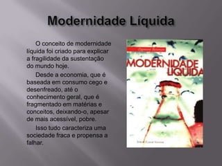 O conceito de modernidade
líquida foi criado para explicar
a fragilidade da sustentação
do mundo hoje.
Desde a economia, que é
baseada em consumo cego e
desenfreado, até o
conhecimento geral, que é
fragmentado em matérias e
conceitos, deixando-o, apesar
de mais acessível, pobre.
Isso tudo caracteriza uma
sociedade fraca e propensa a
falhar.
 