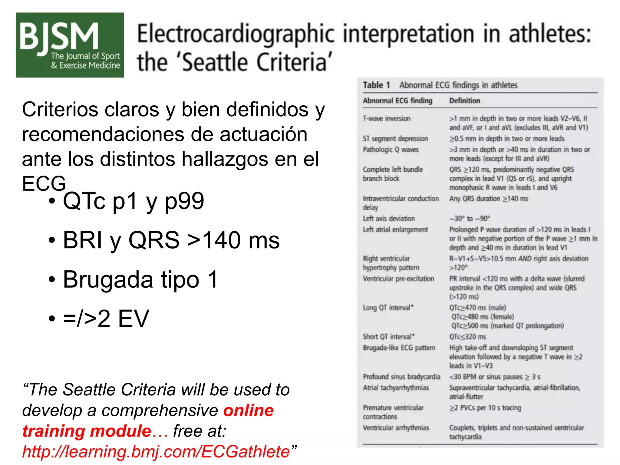 “The Seattle Criteria will be used to
develop a comprehensive online
training module… free at:
http://learning.bmj.com/ECGathlete”
• QTc p1 y p99
• BRI y QRS >140 ms
• Brugada tipo 1
• =/>2 EV
Criterios claros y bien definidos y
recomendaciones de actuación
ante los distintos hallazgos en el
ECG
 