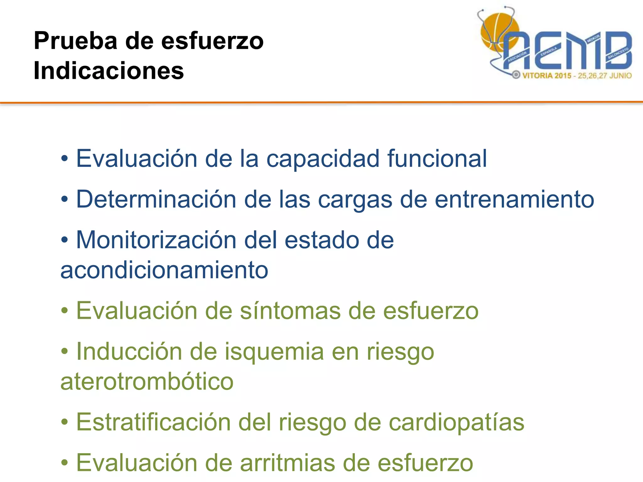 Prueba de esfuerzo
Indicaciones
• Evaluación de la capacidad funcional
• Determinación de las cargas de entrenamiento
• Monitorización del estado de
acondicionamiento
• Evaluación de síntomas de esfuerzo
• Inducción de isquemia en riesgo
aterotrombótico
• Estratificación del riesgo de cardiopatías
• Evaluación de arritmias de esfuerzo
 
