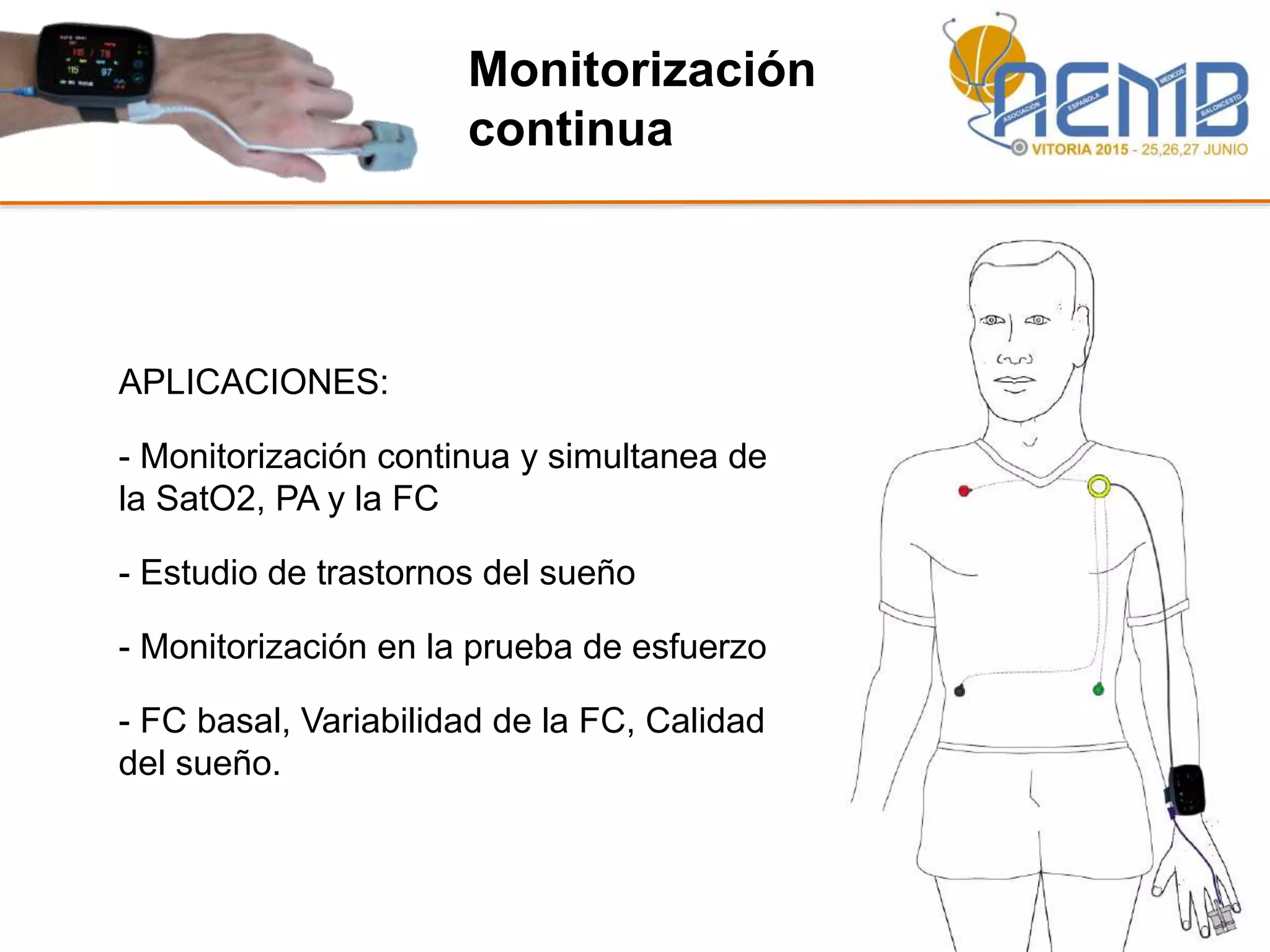 Monitorización
continua
APLICACIONES:
- Monitorización continua y simultanea de
la SatO2, PA y la FC
- Estudio de trastornos del sueño
- Monitorización en la prueba de esfuerzo
- FC basal, Variabilidad de la FC, Calidad
del sueño.
 