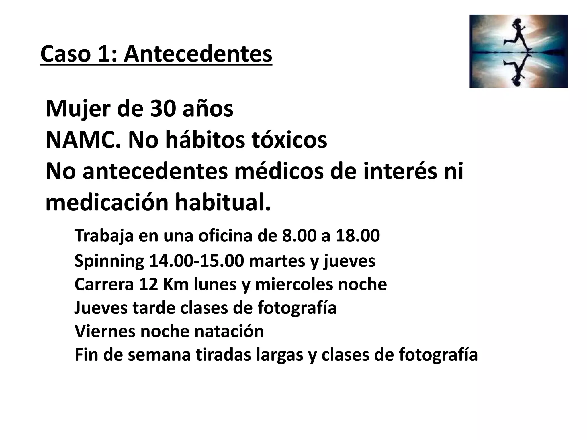 Mujer de 30 años
NAMC. No hábitos tóxicos
No antecedentes médicos de interés ni
medicación habitual.
Trabaja en una oficina de 8.00 a 18.00
Spinning 14.00-15.00 martes y jueves
Carrera 12 Km lunes y miercoles noche
Jueves tarde clases de fotografía
Viernes noche natación
Fin de semana tiradas largas y clases de fotografía
Caso 1: Antecedentes
 