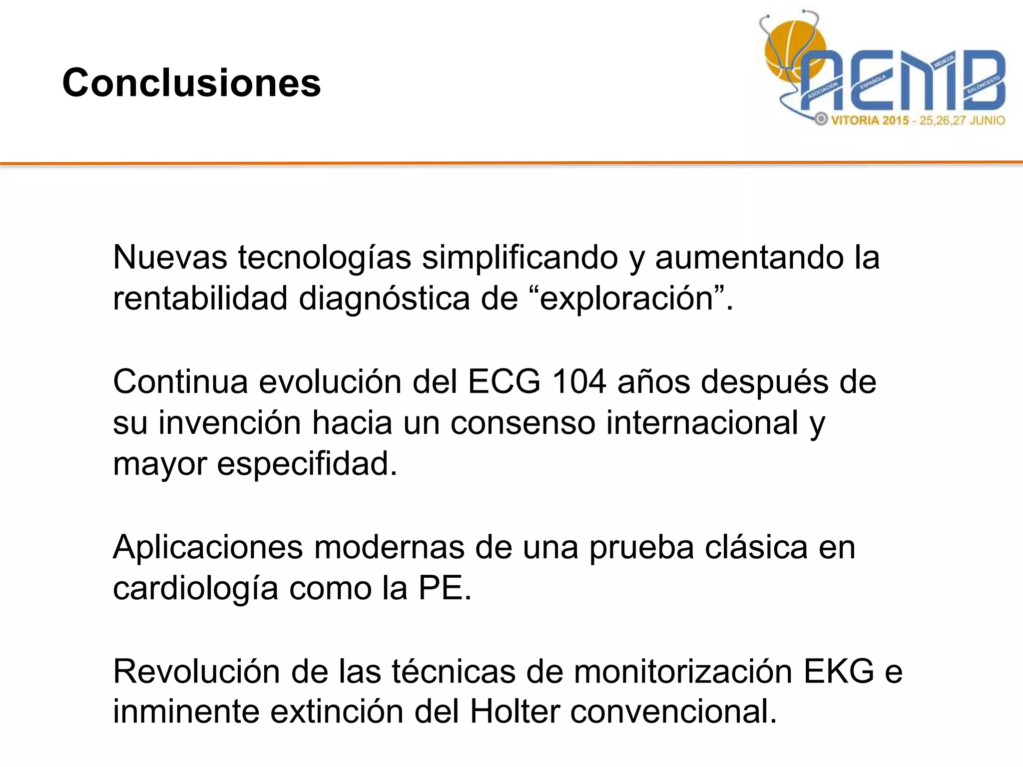 Conclusiones
Nuevas tecnologías simplificando y aumentando la
rentabilidad diagnóstica de “exploración”.
Continua evolución del ECG 104 años después de
su invención hacia un consenso internacional y
mayor especifidad.
Aplicaciones modernas de una prueba clásica en
cardiología como la PE.
Revolución de las técnicas de monitorización EKG e
inminente extinción del Holter convencional.
 
