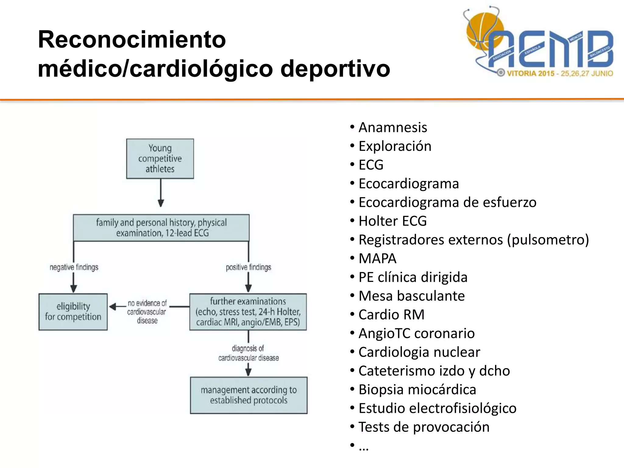 Reconocimiento
médico/cardiológico deportivo
• Anamnesis
• Exploración
• ECG
• Ecocardiograma
• Ecocardiograma de esfuerzo
• Holter ECG
• Registradores externos (pulsometro)
• MAPA
• PE clínica dirigida
• Mesa basculante
• Cardio RM
• AngioTC coronario
• Cardiologia nuclear
• Cateterismo izdo y dcho
• Biopsia miocárdica
• Estudio electrofisiológico
• Tests de provocación
• …
 