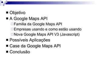 Objetivo A Google Maps API Família da Google Maps API Empresas usando e como estão usando Nova Google Maps API V3 (Javascript) Possíveis Aplicações Case da Google Maps API Conclusão 