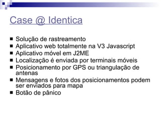 Case @ Identica Solução de rastreamento Aplicativo web totalmente na V3 Javascript Aplicativo móvel em J2ME Localização é enviada por terminais móveis Posicionamento por GPS ou triangulação de antenas Mensagens e fotos dos posicionamentos podem ser enviados para mapa Botão de pânico 