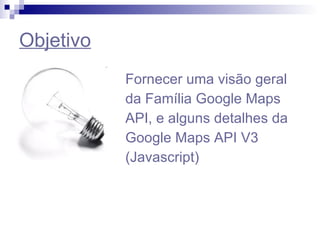 Objetivo Fornecer uma visão geral da Família Google Maps API, e alguns detalhes da Google Maps API V3 (Javascript) 
