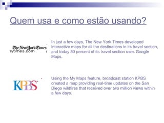 Quem usa e como estão usando? In just a few days, The New York Times developed interactive maps for all the destinations in its travel section, and today 50 percent of its travel section uses Google Maps. Using the My Maps feature, broadcast station KPBS created a  map   providing  real-time  updates  on the San Diego wildfires that received over two million views within a few days.  