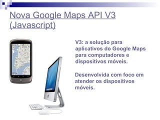 Nova Google Maps API V3 (Javascript) V3: a solução para aplicativos do Google Maps para computadores e dispositivos móveis. Desenvolvida com foco em atender os dispositivos móveis. 