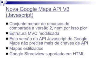 Nova Google Maps API V3 (Javascript) Conjunto menor de recursos do comparada a versão 2, nem por isso pior Estrutura MVC modificada Esta versão da API Javascript do Google Maps não precisa mais de chaves de API Mapas estilizados Google Streetview suportado em HTML 