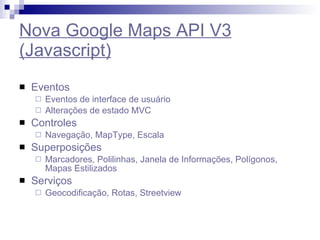 Nova Google Maps API V3 (Javascript) Eventos Eventos de interface de usuário Alterações de estado MVC Controles Navegação, MapType, Escala Superposições Marcadores, Polilinhas, Janela de Informações, Polígonos, Mapas Estilizados  Serviços Geocodificação, Rotas, Streetview 