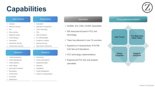 Private & Confidential
User Focus
The Best Data
Asset Talent
Global
Expertise
Regtech
Solutions
Research
Data Science Engineering
Solutions
▪ Profile Development
▪ Project Management
▪ Online Research
▪ Data Projects
▪ Data Asset Framework
▪ Remediation
▪ Enhancement
▪ Enrichment
▪ Maintenance
▪ Analytics
▪ Machine Learning
▪ NLP
▪ Deep Learning
▪ Statistical Testing
▪ Visual Analytics
▪ Data Mining
▪ Supervised Learning
▪ Unsupervised Learning
▪ Automation
▪ Application Development
▪ Cloud Technology
▪ APIs
▪ Data Architecture
▪ ETL Methodologies
▪ Scrapers & Crawlers
▪ External Services
▪ Data Lakes & Warehouse
▪ Dashboards
▪ Product Development
▪ Relationship Maps
▪ Reporting
▪ Infographics
▪ Project Management
▪ Solution Conceptualization
Specialists What positions us uniquely
✓ ACAMs, ICA, CISA, CCISPL Specialists
✓ 500 resources focused in FCC and
technology
✓ Team has delivered in over 15 countries
✓ Experience in Assessments, KYC/TM
CoE Set-up & Operations
✓ FCC technology implementations
✓ Experienced FCC tech and analysis
specialists
Capabilities
 